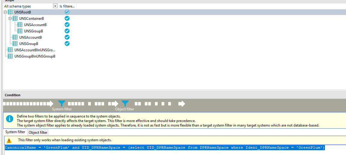 All schema types UNSRoot8 UNSContainer8 UNSAccount8 UNSGroup8 UNSAccount8 UNSGroup8 UNSAccount81nUNSGro... UNSGroup81nUNSGroup8 Condition Is filtere... 9 9 9 9 System filter Object filter Define two filters to be applied in sequence to the system objects. O The target system filter directly affects the target system. This filter is more effective and should take precedence. The system object filter applies to already loaded system objects. Therefore, it is not as fast but is more flexible than a target system filter in many target systems which are not database-based. System filter Object filter This filter only works when loading existing system objects. ' encl 71 D (select 71 D frc:m 